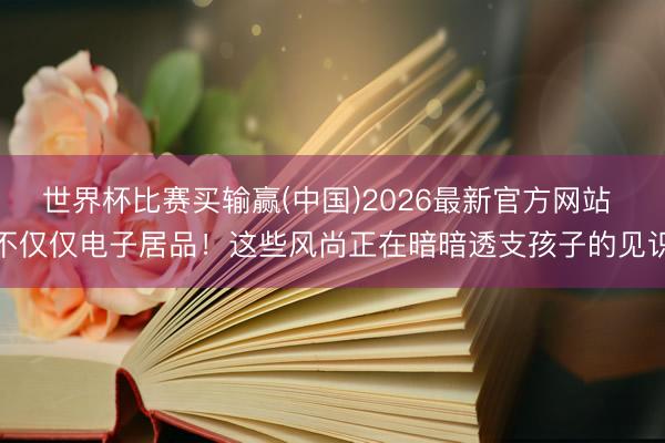 世界杯比赛买输赢(中国)2026最新官方网站 不仅仅电子居品！这些风尚正在暗暗透支孩子的见识
