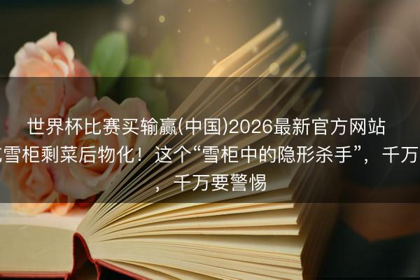 世界杯比赛买输赢(中国)2026最新官方网站 妊妇吃雪柜剩菜后物化！这个“雪柜中的隐形杀手”，千万要警惕