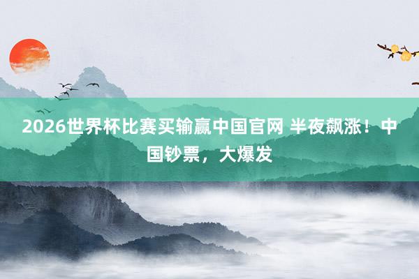 2026世界杯比赛买输赢中国官网 半夜飙涨！中国钞票，大爆发