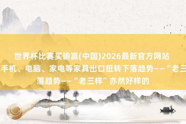 世界杯比赛买输赢(中国)2026最新官方网站 本年以来，广东手机、电脑、家电等家具出口扭转下落趋势——“老三样”亦然好样的