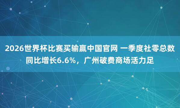 2026世界杯比赛买输赢中国官网 一季度社零总数同比增长6.6%，广州破费商场活力足