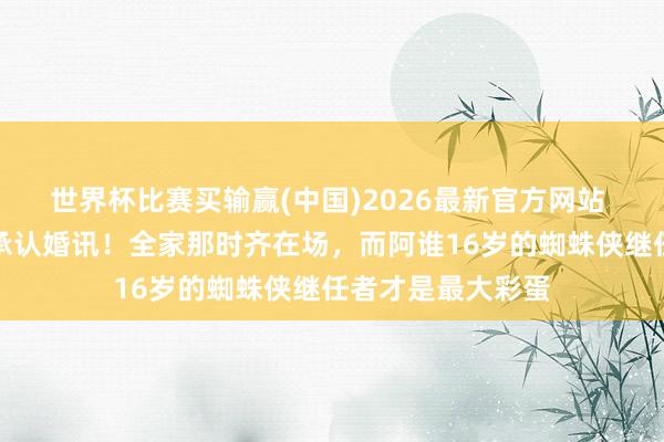 世界杯比赛买输赢(中国)2026最新官方网站 荷兰弟终于松口承认婚讯！全家那时齐在场，而阿谁16岁的蜘蛛侠继任者才是最大彩蛋