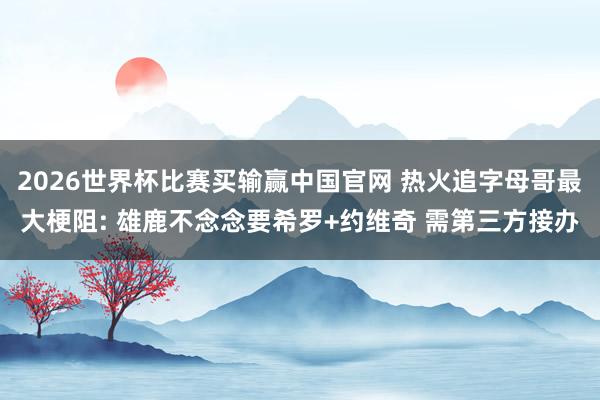 2026世界杯比赛买输赢中国官网 热火追字母哥最大梗阻: 雄鹿不念念要希罗+约维奇 需第三方接办