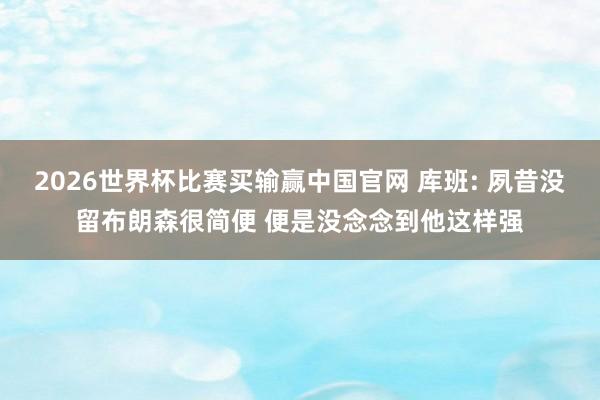 2026世界杯比赛买输赢中国官网 库班: 夙昔没留布朗森很简便 便是没念念到他这样强