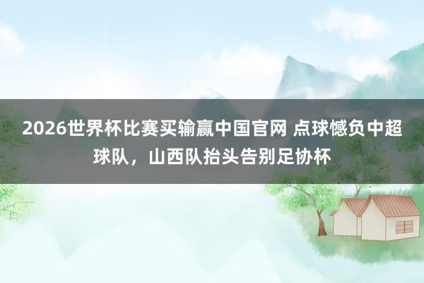 2026世界杯比赛买输赢中国官网 点球憾负中超球队，山西队抬头告别足协杯