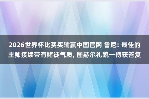 2026世界杯比赛买输赢中国官网 鲁尼: 最佳的主帅接续带有赌徒气质， 图赫尔礼貌一搏获答复