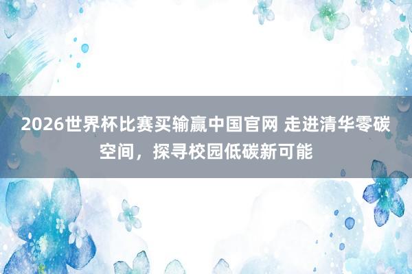 2026世界杯比赛买输赢中国官网 走进清华零碳空间，探寻校园低碳新可能