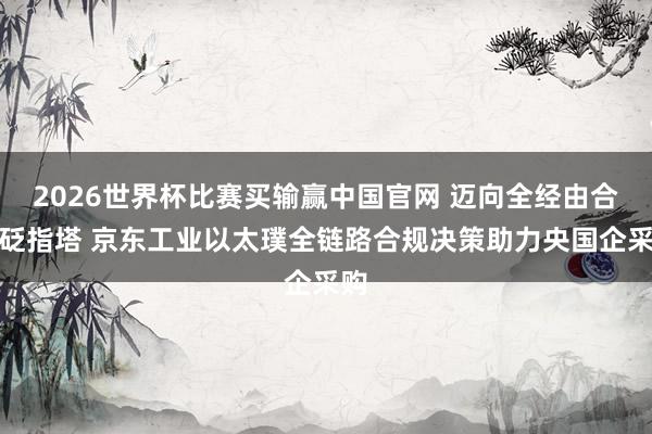 2026世界杯比赛买输赢中国官网 迈向全经由合针砭指塔 京东工业以太璞全链路合规决策助力央国企采购