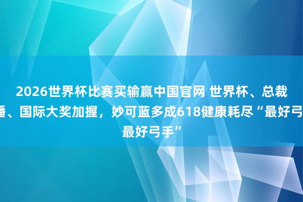 2026世界杯比赛买输赢中国官网 世界杯、总裁直播、国际大奖加握，妙可蓝多成618健康耗尽“最好弓手”