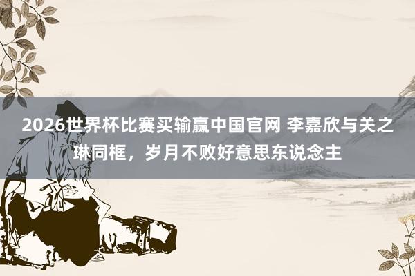 2026世界杯比赛买输赢中国官网 李嘉欣与关之琳同框,岁月不败好意思东说念主