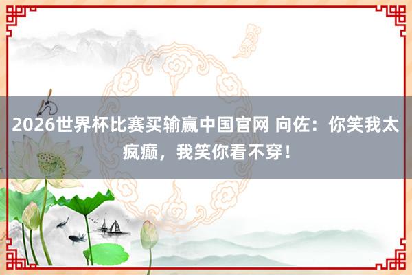 2026世界杯比赛买输赢中国官网 向佐:你笑我太疯癫,我笑你看不穿!